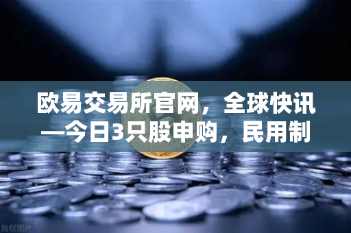 欧易交易所官网，全球快讯—今日3只股申购，民用制冰机龙头强势登陆