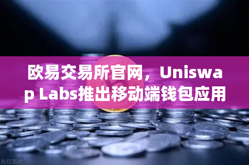 欧易交易所官网，Uniswap Labs推出移动端钱包应用，内置DApp浏览器，开启去中心化新纪元