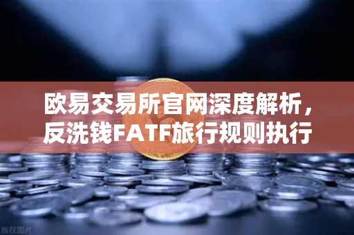 欧易交易所官网深度解析，反洗钱FATF旅行规则执行难点与VASP数据交换标准差异