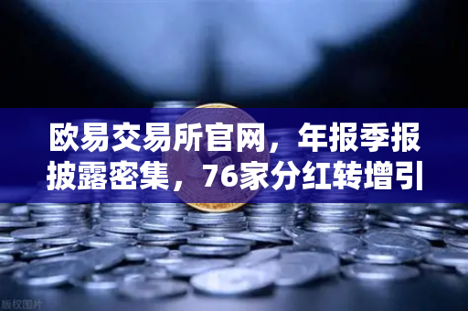 欧易交易所官网，年报季报披露密集，76家分红转增引爆市场关注