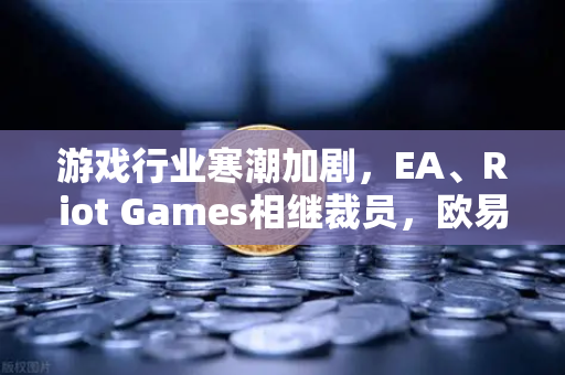 游戏行业寒潮加剧，EA、Riot Games相继裁员，欧易交易所官网解读