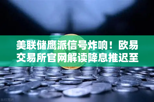 美联储鹰派信号炸响！欧易交易所官网解读降息推迟至年底的加密布局
