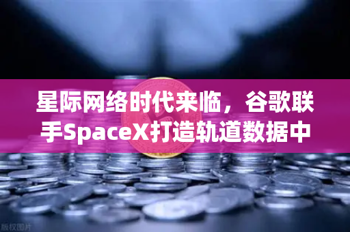 星际网络时代来临，谷歌联手SpaceX打造轨道数据中心，欧易交易所生态迎来新机遇