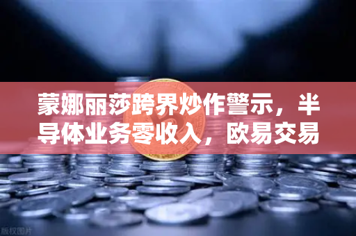 蒙娜丽莎跨界炒作警示，半导体业务零收入，欧易交易所平台风险需警惕