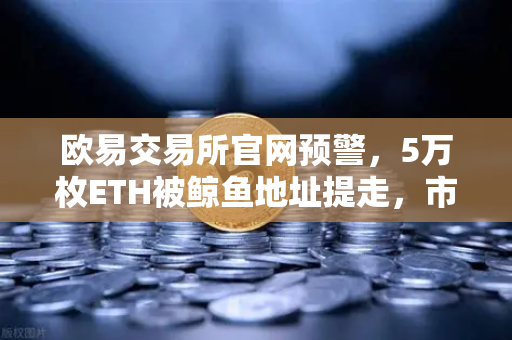 欧易交易所官网预警，5万枚ETH被鲸鱼地址提走，市场波动信号显现？