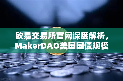 欧易交易所官网深度解析，MakerDAO美国国债规模扩大，RWA赛道迎来新拐点