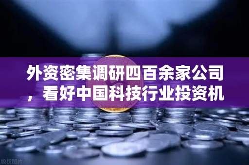 外资密集调研四百余家公司，看好中国科技行业投资机遇，Web3赛道受青睐