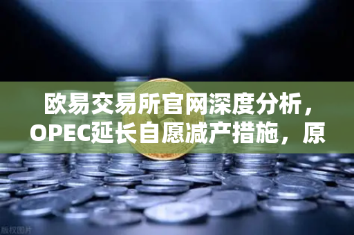欧易交易所官网深度分析，OPEC延长自愿减产措施，原油市场供应保持紧张