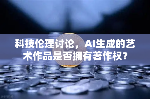 科技伦理讨论，AI生成的艺术作品是否拥有著作权？