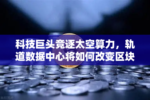 科技巨头竞逐太空算力，轨道数据中心将如何改变区块链节点部署？