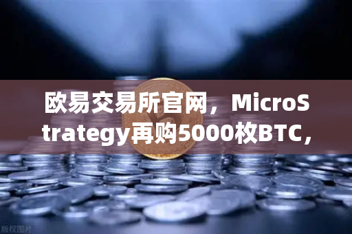 欧易交易所官网，MicroStrategy再购5000枚BTC，机构持仓报告揭示比特币新动向