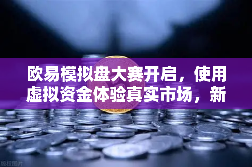 欧易模拟盘大赛开启，使用虚拟资金体验真实市场，新手交易首选