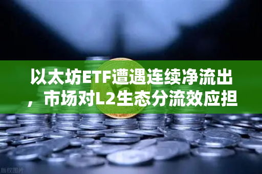 以太坊ETF遭遇连续净流出，市场对L2生态分流效应担忧加剧—欧易交易所深度解析