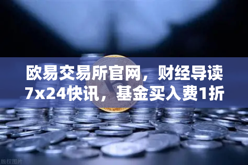 欧易交易所官网，财经导读7x24快讯，基金买入费1折起，省就赚的投资新选择