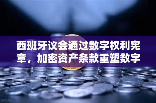 西班牙议会通过数字权利宪章，加密资产条款重塑数字时代新格局