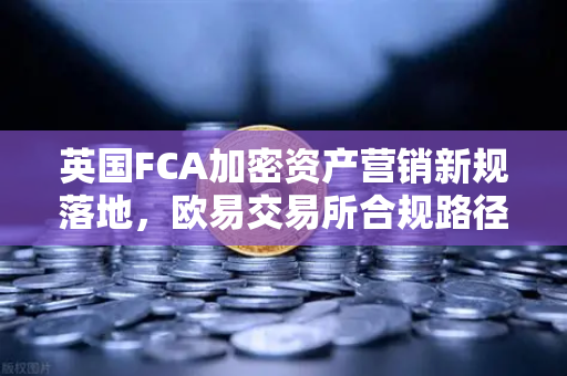 英国FCA加密资产营销新规落地，欧易交易所合规路径与投资者应对指南