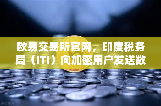 欧易交易所官网，印度税务局（ITI）向加密用户发送数万封欠税通知函，全球监管收紧信号解读