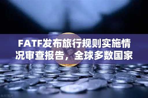 FATF发布旅行规则实施情况审查报告，全球多数国家进展缓慢，加密合规挑战加剧
