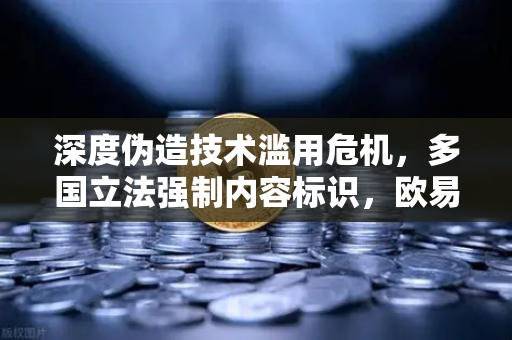 深度伪造技术滥用危机，多国立法强制内容标识，欧易交易所下载生态合规新挑战