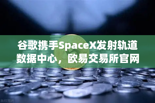 谷歌携手SpaceX发射轨道数据中心，欧易交易所官网解读未来计算新纪元