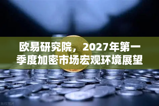 欧易研究院，2027年第一季度加密市场宏观环境展望