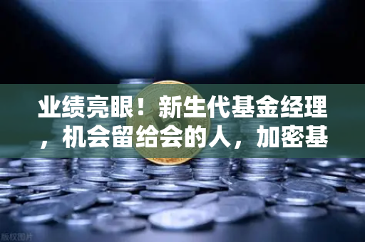 业绩亮眼！新生代基金经理，机会留给会的人，加密基金表现如何