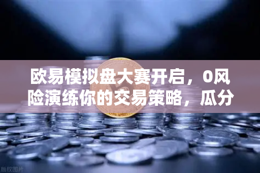 欧易模拟盘大赛开启，0风险演练你的交易策略，瓜分百万奖金