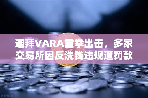 迪拜VARA重拳出击，多家交易所因反洗钱违规遭罚款，监管风暴席卷加密市场