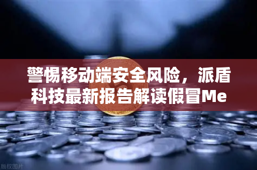 警惕移动端安全风险，派盾科技最新报告解读假冒MetaMask应用对安卓用户的威胁