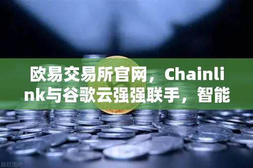 欧易交易所官网，Chainlink与谷歌云强强联手，智能合约获精准天气数据