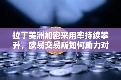 拉丁美洲加密采用率持续攀升，欧易交易所如何助力对抗本国货币贬值