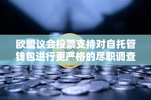 欧盟议会投票支持对自托管钱包进行更严格的尽职调查，欧易交易所用户的合规新动向