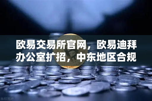 欧易交易所官网，欧易迪拜办公室扩招，中东地区合规牌照申请进展顺利