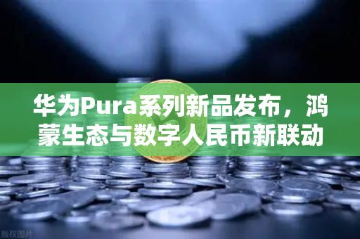 华为Pura系列新品发布，鸿蒙生态与数字人民币新联动，欧易交易所官网解读支付革命