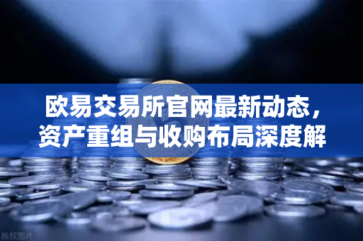 欧易交易所官网最新动态，资产重组与收购布局深度解读