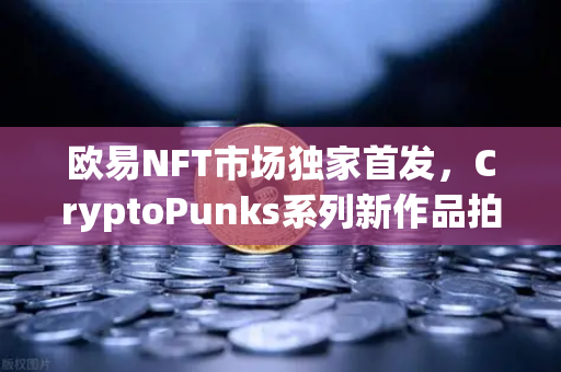 欧易NFT市场独家首发，CryptoPunks系列新作品拍卖开启，数字藏品迎来新纪元