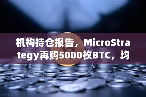 机构持仓报告，MicroStrategy再购5000枚BTC，均价成本上移—数字资产配置新风向