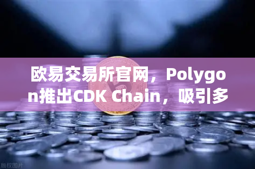 欧易交易所官网，Polygon推出CDK Chain，吸引多个游戏项目部署，链游生态迎来新纪元
