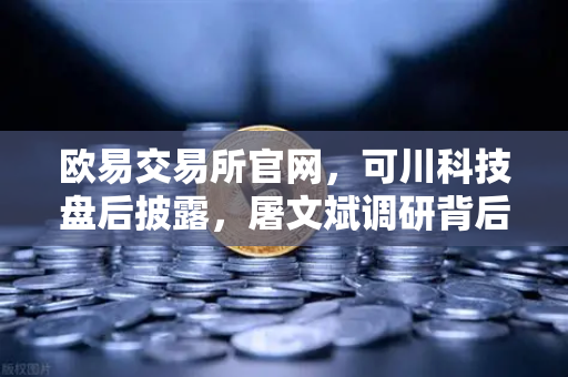 欧易交易所官网，可川科技盘后披露，屠文斌调研背后的投资逻辑深析