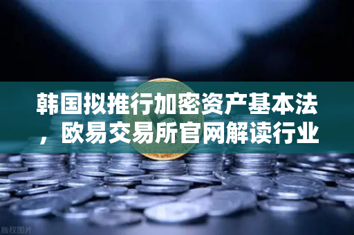 韩国拟推行加密资产基本法，欧易交易所官网解读行业新规与市场机遇