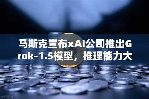 马斯克宣布xAI公司推出Grok-1.5模型，推理能力大幅提升，AI竞争再升级