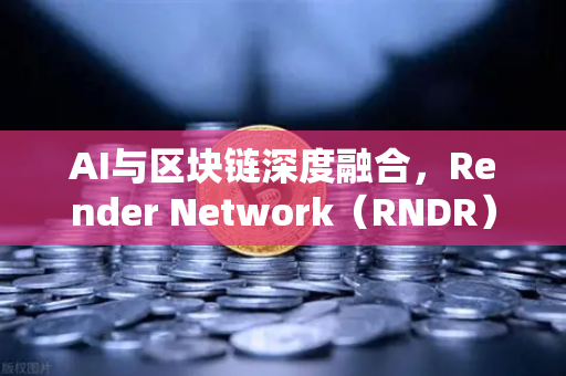 AI与区块链深度融合，Render Network（RNDR）领跑AI算力赛道