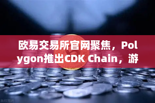 欧易交易所官网聚焦，Polygon推出CDK Chain，游戏生态迎来爆发式增长