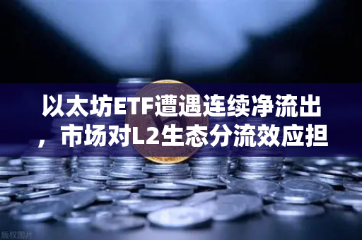 以太坊ETF遭遇连续净流出，市场对L2生态分流效应担忧加剧