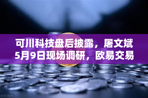可川科技盘后披露，屠文斌5月9日现场调研，欧易交易所官网投资风向标