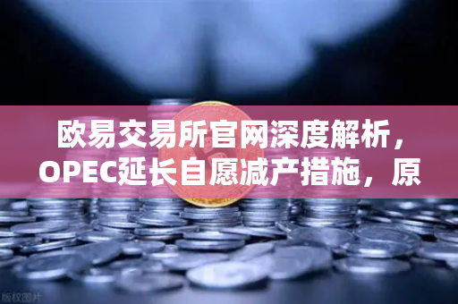 欧易交易所官网深度解析，OPEC延长自愿减产措施，原油市场供应保持紧张
