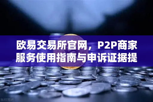 欧易交易所官网，P2P商家服务使用指南与申诉证据提交全解析