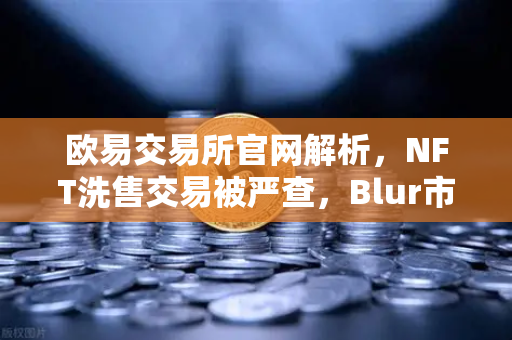 欧易交易所官网解析，NFT洗售交易被严查，Blur市场交易量注水丑闻持续发酵