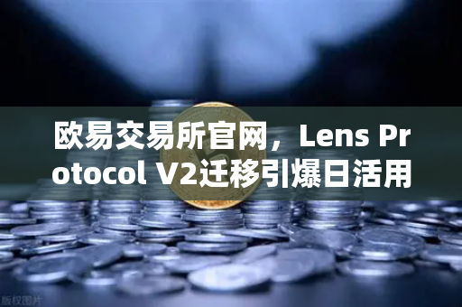 欧易交易所官网，Lens Protocol V2迁移引爆日活用户增长300%的生态革新