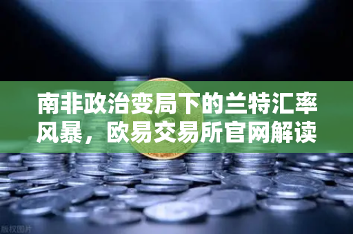南非政治变局下的兰特汇率风暴，欧易交易所官网解读全球资本避险逻辑